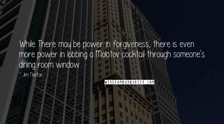 Jim Norton Quotes: While There may be power in forgiveness, there is even more power in lobbing a Molotov cocktail through someone's dining room window.