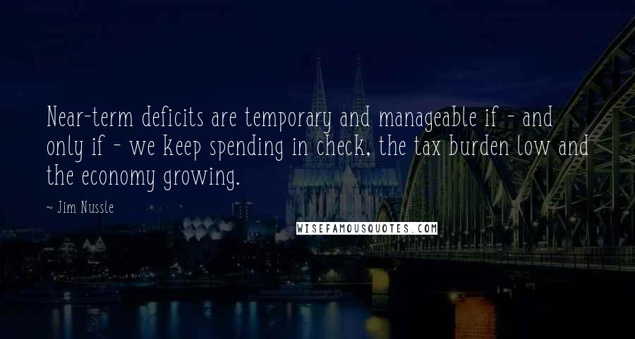 Jim Nussle Quotes: Near-term deficits are temporary and manageable if - and only if - we keep spending in check, the tax burden low and the economy growing.