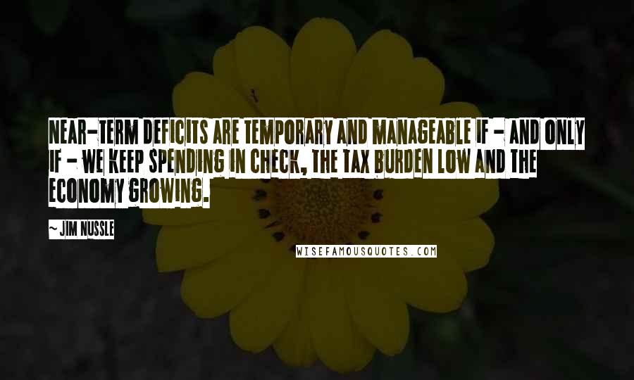 Jim Nussle Quotes: Near-term deficits are temporary and manageable if - and only if - we keep spending in check, the tax burden low and the economy growing.