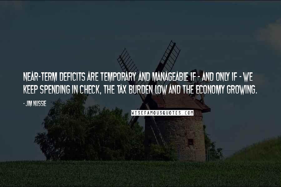 Jim Nussle Quotes: Near-term deficits are temporary and manageable if - and only if - we keep spending in check, the tax burden low and the economy growing.