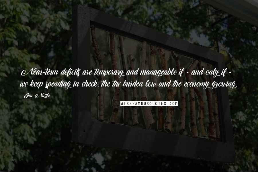 Jim Nussle Quotes: Near-term deficits are temporary and manageable if - and only if - we keep spending in check, the tax burden low and the economy growing.