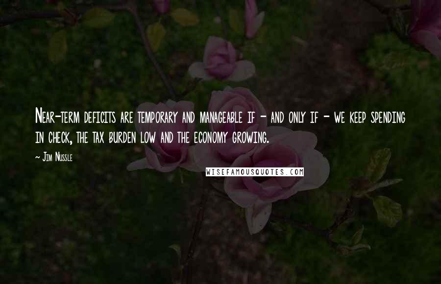 Jim Nussle Quotes: Near-term deficits are temporary and manageable if - and only if - we keep spending in check, the tax burden low and the economy growing.