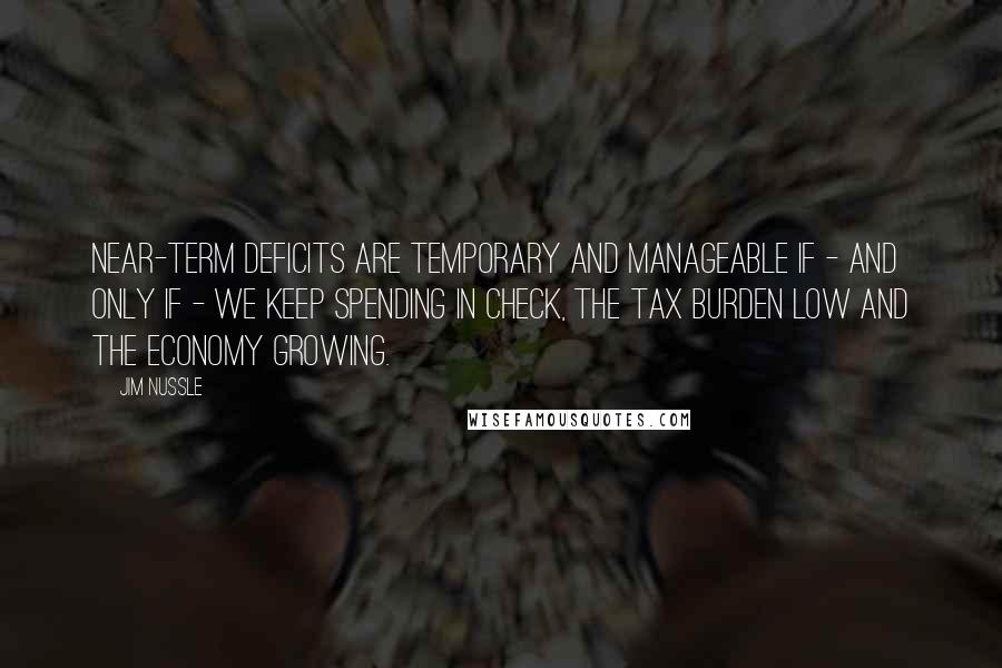 Jim Nussle Quotes: Near-term deficits are temporary and manageable if - and only if - we keep spending in check, the tax burden low and the economy growing.