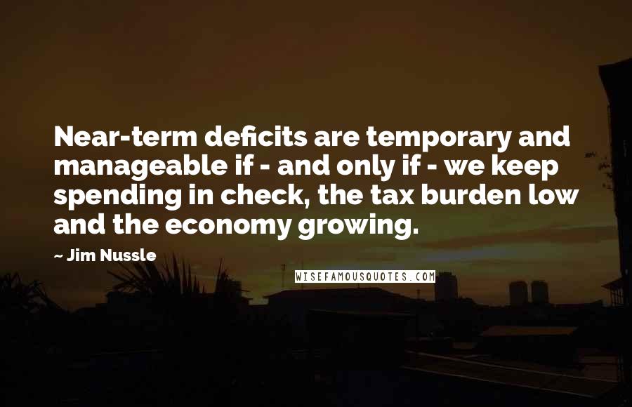 Jim Nussle Quotes: Near-term deficits are temporary and manageable if - and only if - we keep spending in check, the tax burden low and the economy growing.