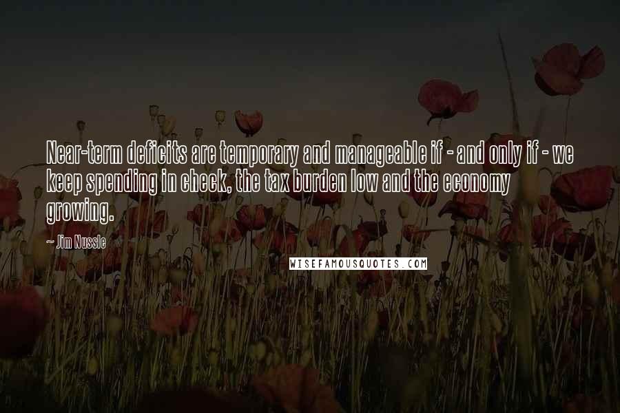 Jim Nussle Quotes: Near-term deficits are temporary and manageable if - and only if - we keep spending in check, the tax burden low and the economy growing.
