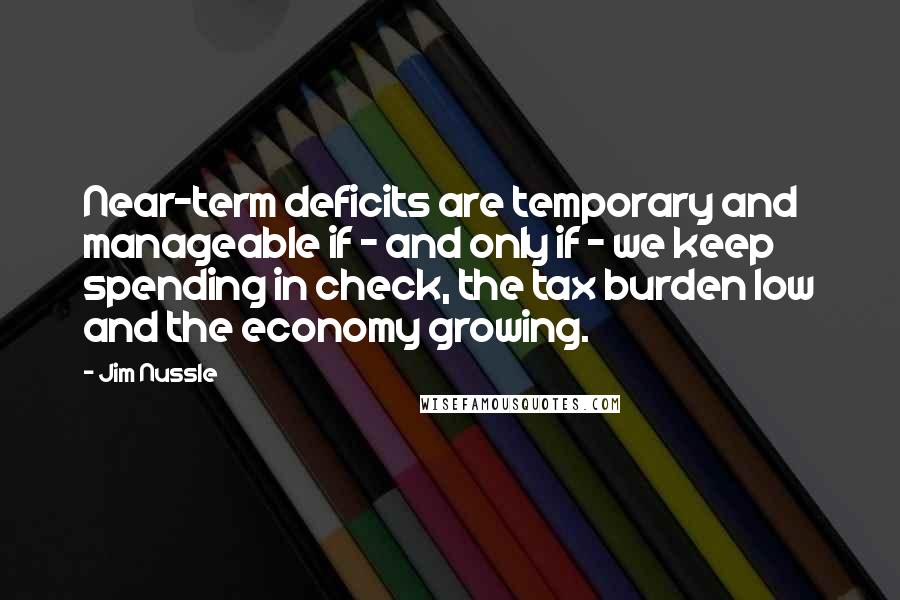 Jim Nussle Quotes: Near-term deficits are temporary and manageable if - and only if - we keep spending in check, the tax burden low and the economy growing.