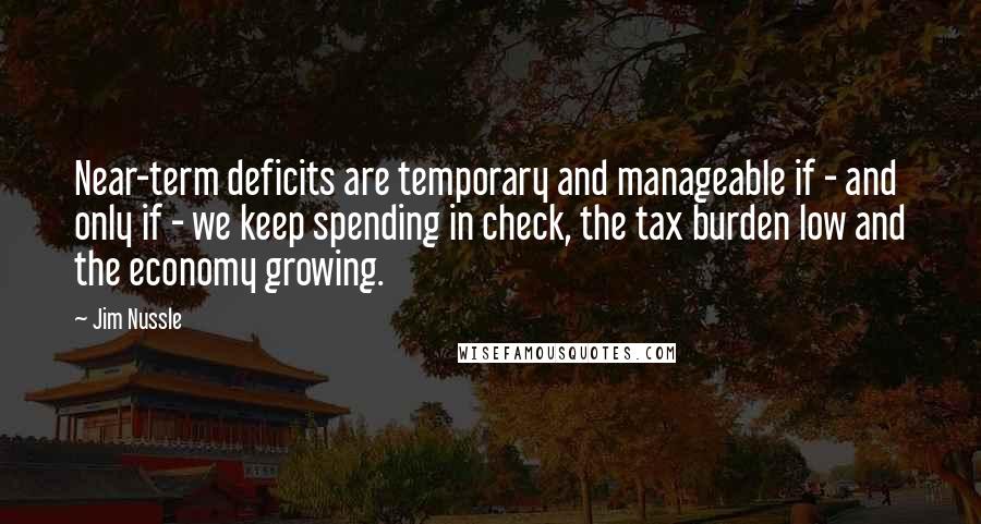 Jim Nussle Quotes: Near-term deficits are temporary and manageable if - and only if - we keep spending in check, the tax burden low and the economy growing.