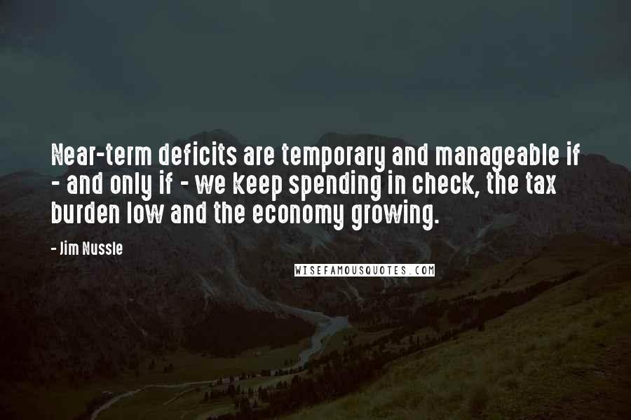 Jim Nussle Quotes: Near-term deficits are temporary and manageable if - and only if - we keep spending in check, the tax burden low and the economy growing.