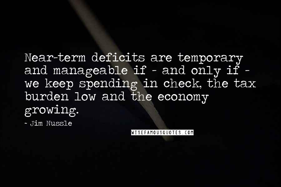 Jim Nussle Quotes: Near-term deficits are temporary and manageable if - and only if - we keep spending in check, the tax burden low and the economy growing.