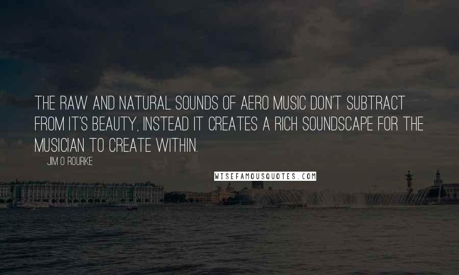 Jim O Rourke Quotes: The raw and natural sounds of Aero music don't subtract from it's beauty, instead it creates a rich soundscape for the musician to create within.