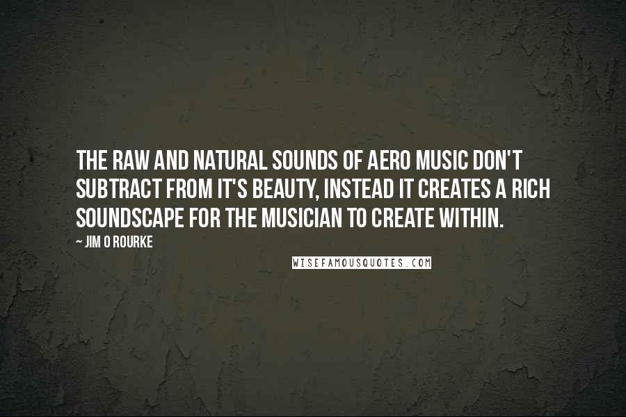 Jim O Rourke Quotes: The raw and natural sounds of Aero music don't subtract from it's beauty, instead it creates a rich soundscape for the musician to create within.