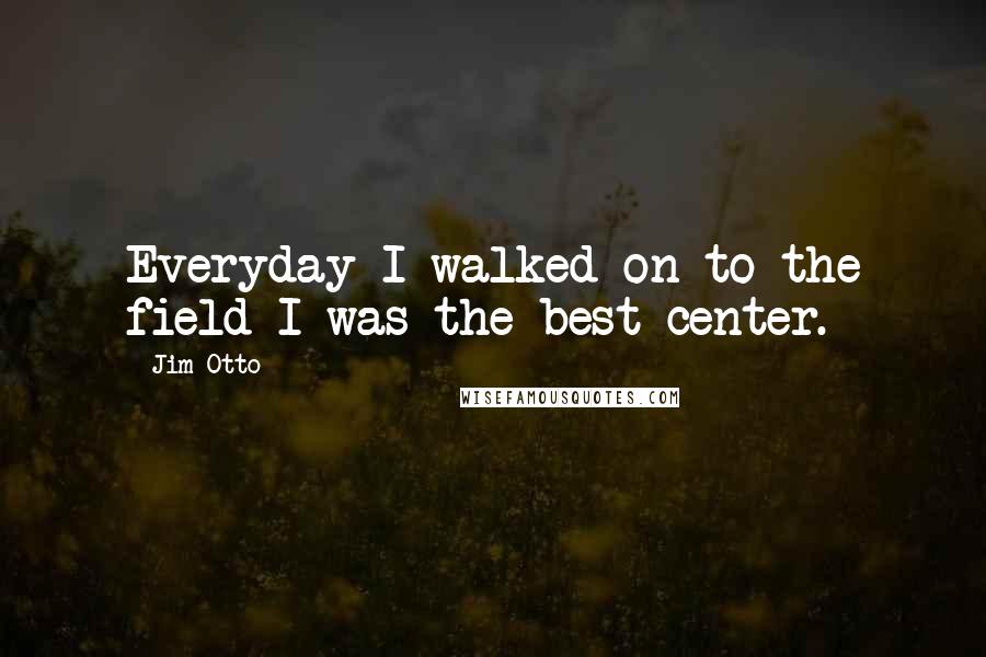 Jim Otto Quotes: Everyday I walked on to the field I was the best center.