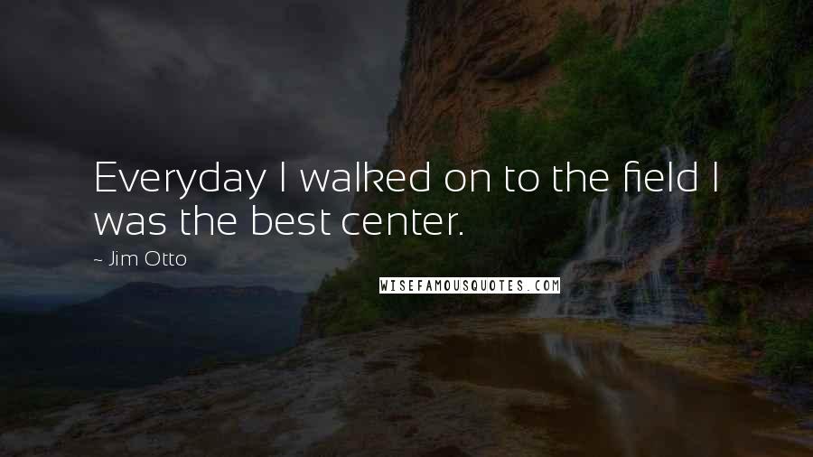 Jim Otto Quotes: Everyday I walked on to the field I was the best center.