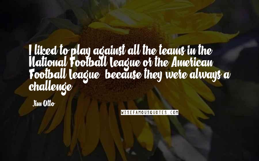 Jim Otto Quotes: I liked to play against all the teams in the National Football League or the American Football League, because they were always a challenge.