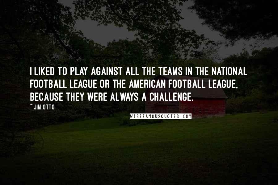 Jim Otto Quotes: I liked to play against all the teams in the National Football League or the American Football League, because they were always a challenge.