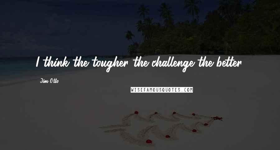 Jim Otto Quotes: I think the tougher the challenge the better.