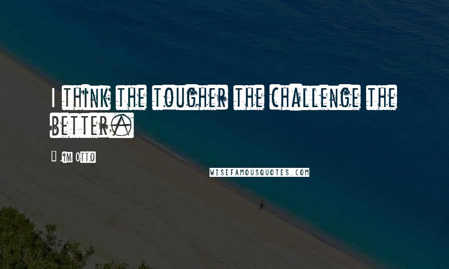 Jim Otto Quotes: I think the tougher the challenge the better.