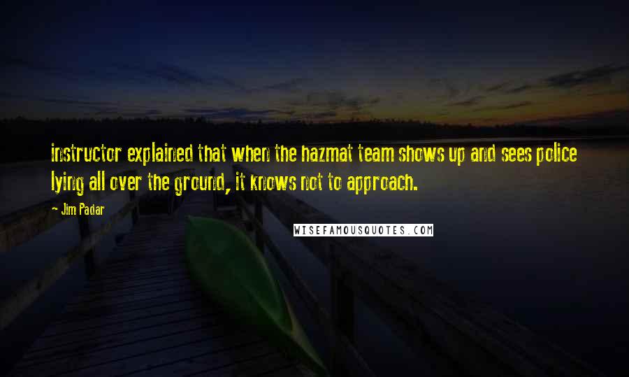 Jim Padar Quotes: instructor explained that when the hazmat team shows up and sees police lying all over the ground, it knows not to approach.