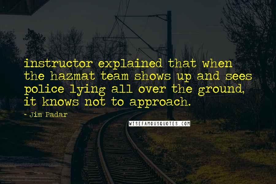 Jim Padar Quotes: instructor explained that when the hazmat team shows up and sees police lying all over the ground, it knows not to approach.