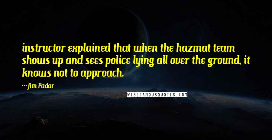 Jim Padar Quotes: instructor explained that when the hazmat team shows up and sees police lying all over the ground, it knows not to approach.