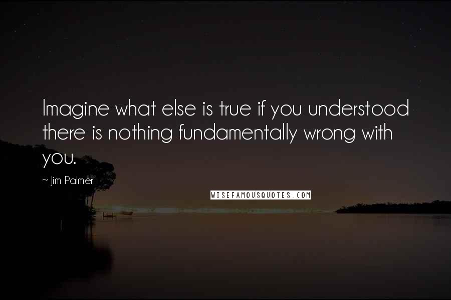 Jim Palmer Quotes: Imagine what else is true if you understood there is nothing fundamentally wrong with you.