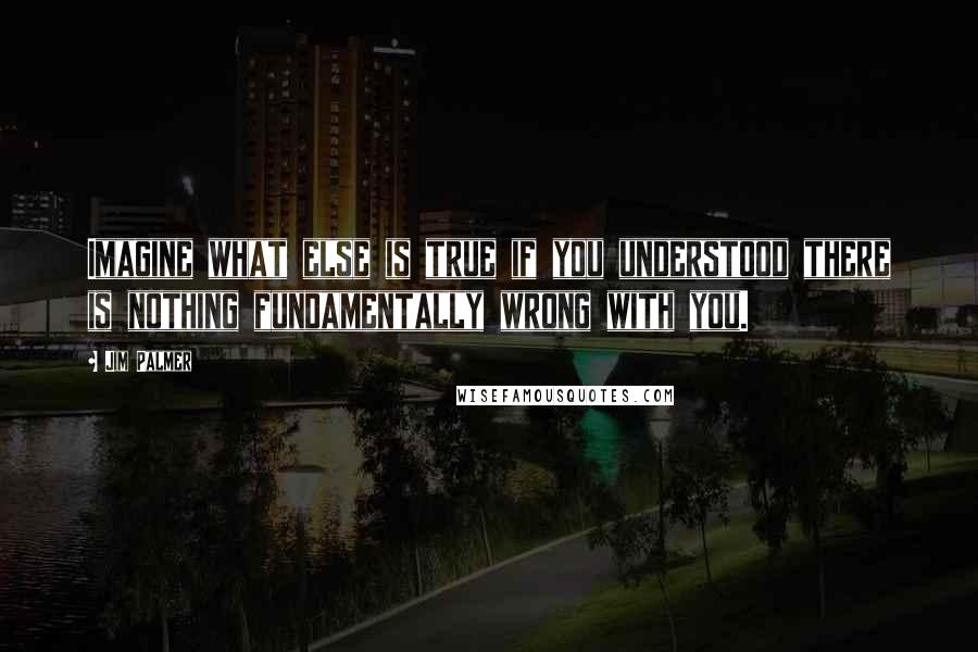 Jim Palmer Quotes: Imagine what else is true if you understood there is nothing fundamentally wrong with you.