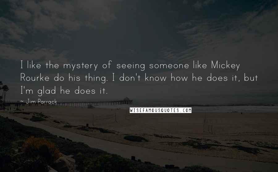 Jim Parrack Quotes: I like the mystery of seeing someone like Mickey Rourke do his thing. I don't know how he does it, but I'm glad he does it.