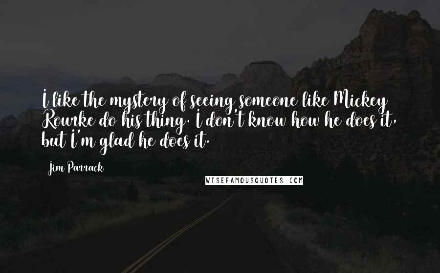 Jim Parrack Quotes: I like the mystery of seeing someone like Mickey Rourke do his thing. I don't know how he does it, but I'm glad he does it.