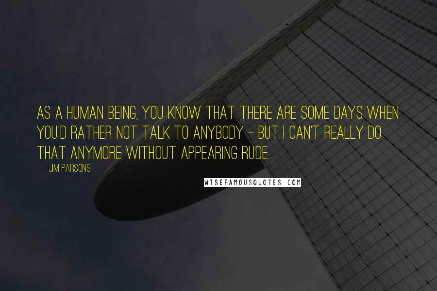 Jim Parsons Quotes: As a human being, you know that there are some days when you'd rather not talk to anybody - but I can't really do that anymore without appearing rude.