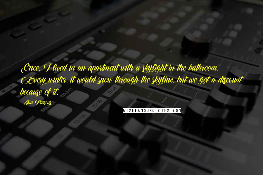 Jim Parsons Quotes: Once, I lived in an apartment with a skylight in the bathroom. Every winter, it would snow through the skyline, but we got a discount because of it.