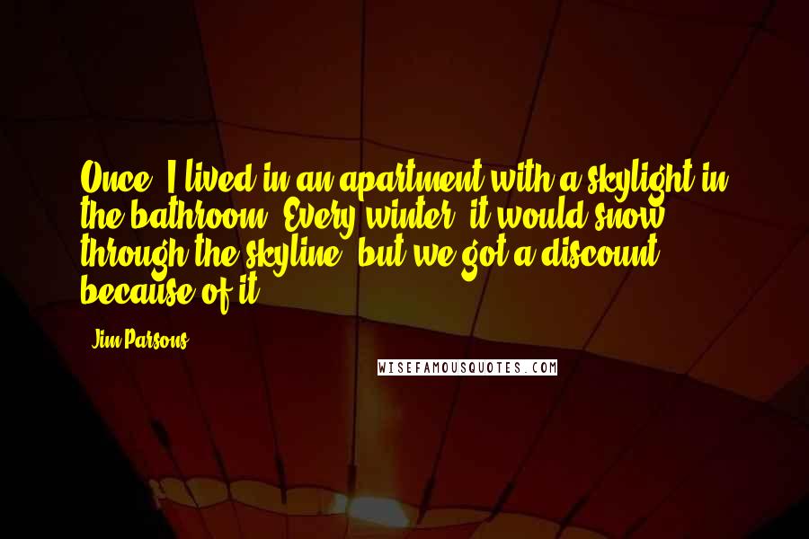 Jim Parsons Quotes: Once, I lived in an apartment with a skylight in the bathroom. Every winter, it would snow through the skyline, but we got a discount because of it.