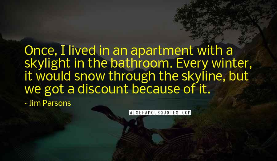 Jim Parsons Quotes: Once, I lived in an apartment with a skylight in the bathroom. Every winter, it would snow through the skyline, but we got a discount because of it.