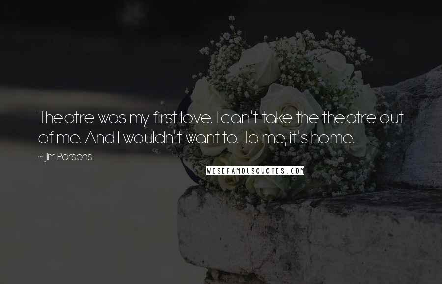 Jim Parsons Quotes: Theatre was my first love. I can't take the theatre out of me. And I wouldn't want to. To me, it's home.