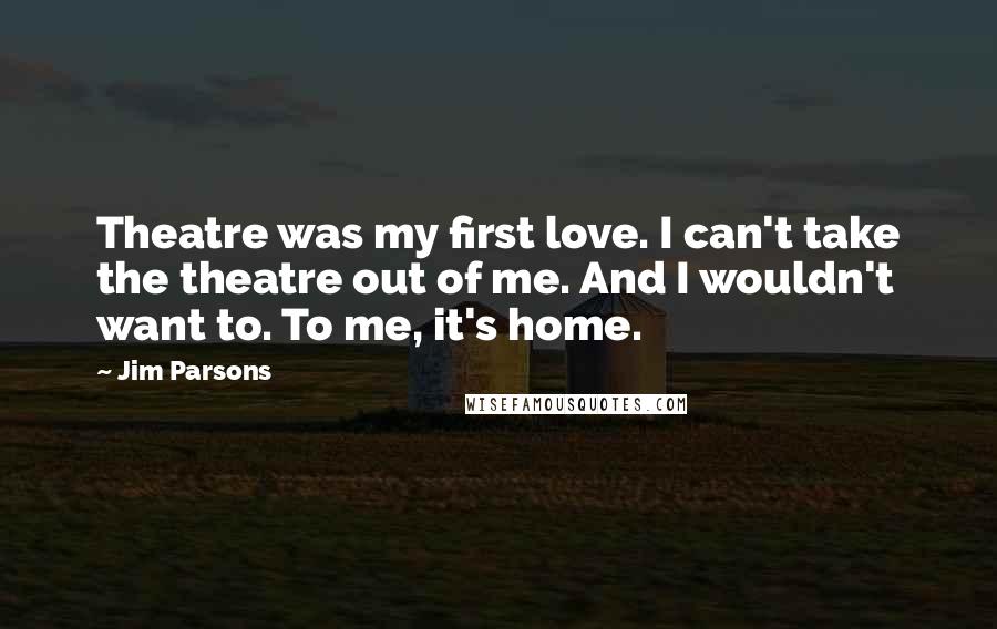 Jim Parsons Quotes: Theatre was my first love. I can't take the theatre out of me. And I wouldn't want to. To me, it's home.