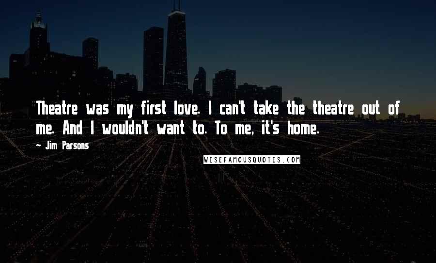 Jim Parsons Quotes: Theatre was my first love. I can't take the theatre out of me. And I wouldn't want to. To me, it's home.