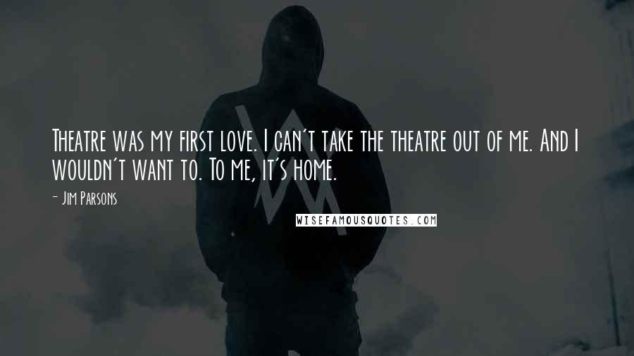 Jim Parsons Quotes: Theatre was my first love. I can't take the theatre out of me. And I wouldn't want to. To me, it's home.