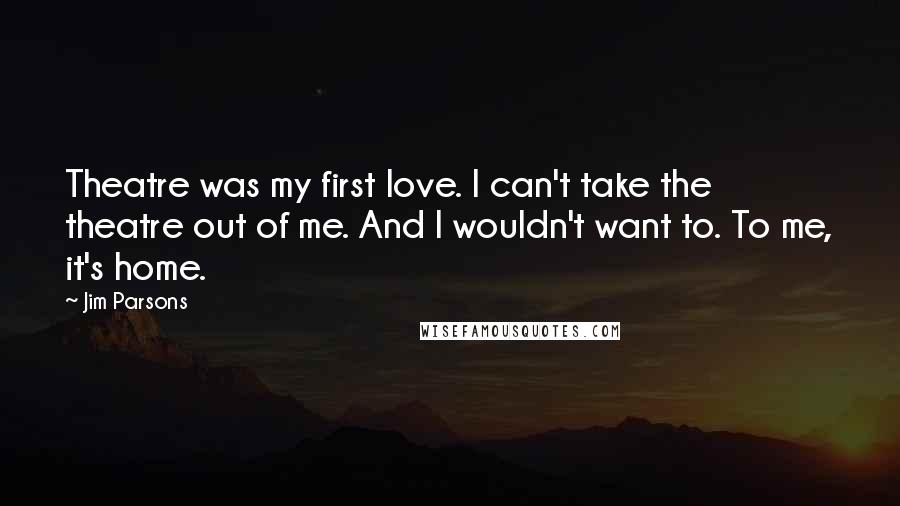 Jim Parsons Quotes: Theatre was my first love. I can't take the theatre out of me. And I wouldn't want to. To me, it's home.