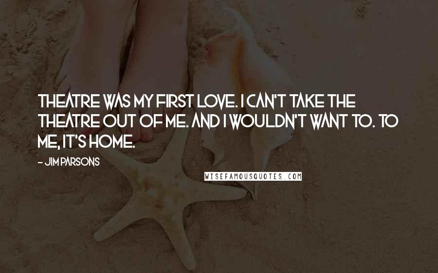 Jim Parsons Quotes: Theatre was my first love. I can't take the theatre out of me. And I wouldn't want to. To me, it's home.