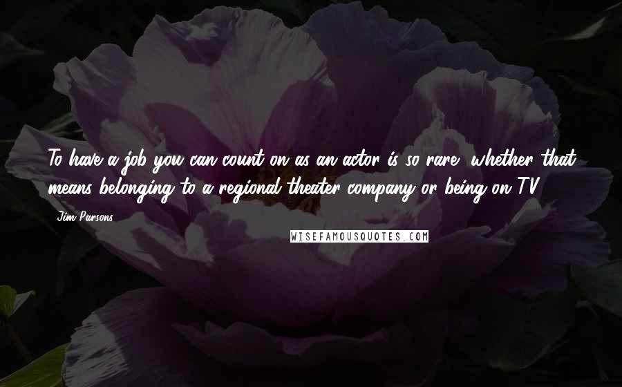 Jim Parsons Quotes: To have a job you can count on as an actor is so rare, whether that means belonging to a regional theater company or being on TV.