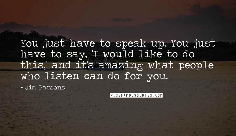 Jim Parsons Quotes: You just have to speak up. You just have to say, 'I would like to do this,' and it's amazing what people who listen can do for you.
