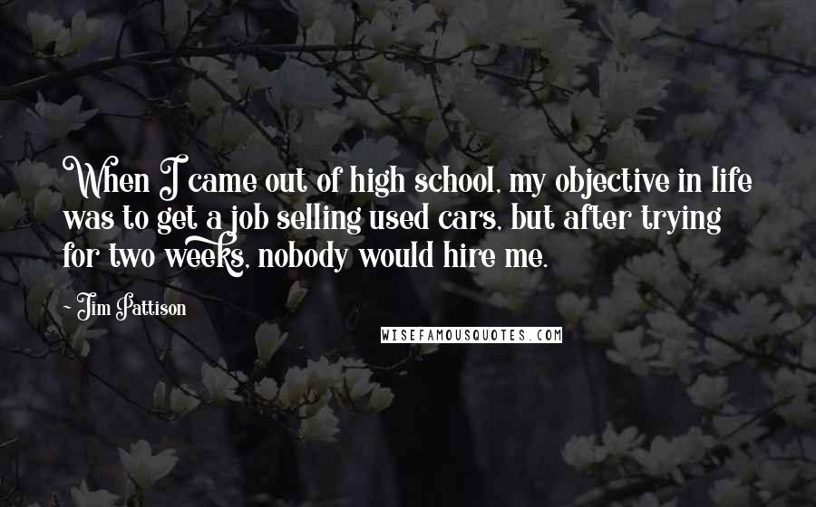 Jim Pattison Quotes: When I came out of high school, my objective in life was to get a job selling used cars, but after trying for two weeks, nobody would hire me.