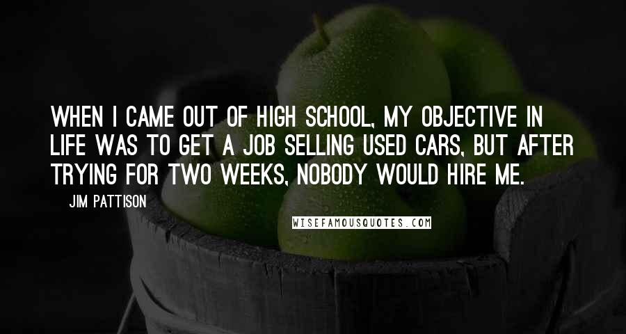 Jim Pattison Quotes: When I came out of high school, my objective in life was to get a job selling used cars, but after trying for two weeks, nobody would hire me.