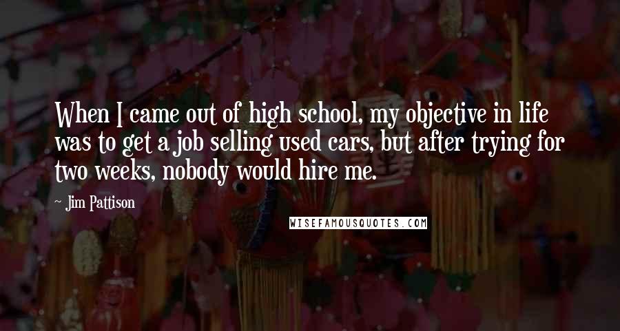 Jim Pattison Quotes: When I came out of high school, my objective in life was to get a job selling used cars, but after trying for two weeks, nobody would hire me.