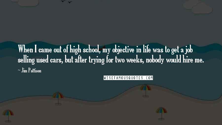 Jim Pattison Quotes: When I came out of high school, my objective in life was to get a job selling used cars, but after trying for two weeks, nobody would hire me.