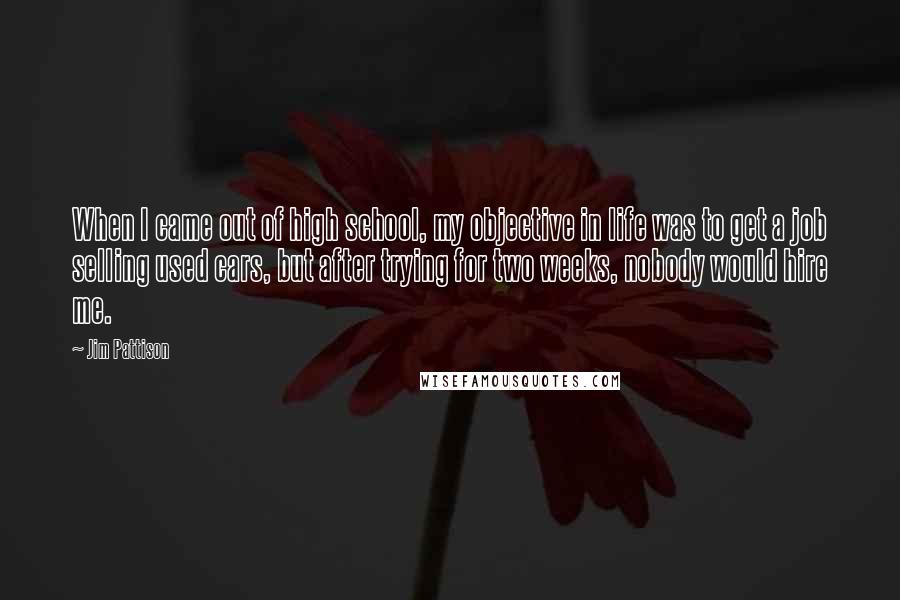 Jim Pattison Quotes: When I came out of high school, my objective in life was to get a job selling used cars, but after trying for two weeks, nobody would hire me.