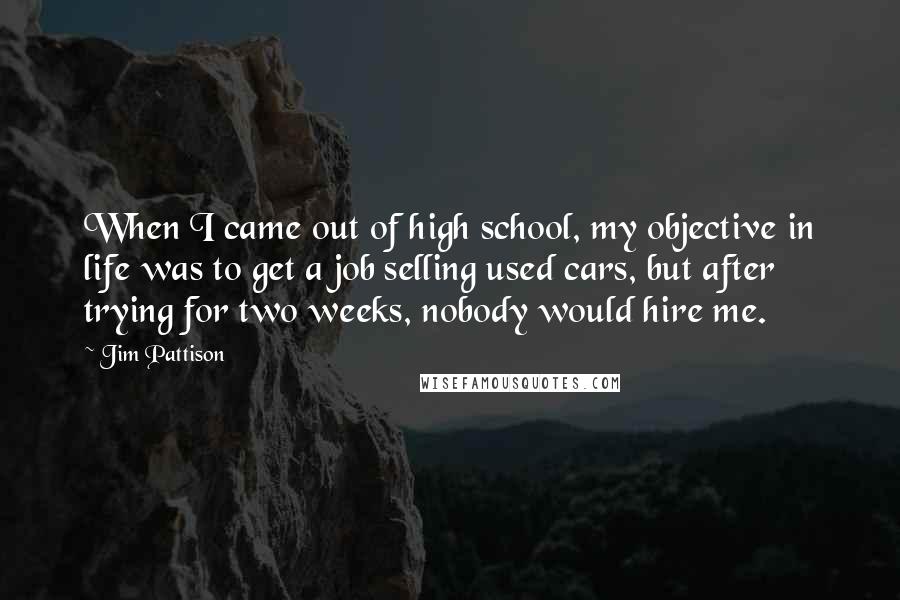 Jim Pattison Quotes: When I came out of high school, my objective in life was to get a job selling used cars, but after trying for two weeks, nobody would hire me.