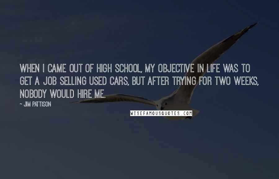 Jim Pattison Quotes: When I came out of high school, my objective in life was to get a job selling used cars, but after trying for two weeks, nobody would hire me.