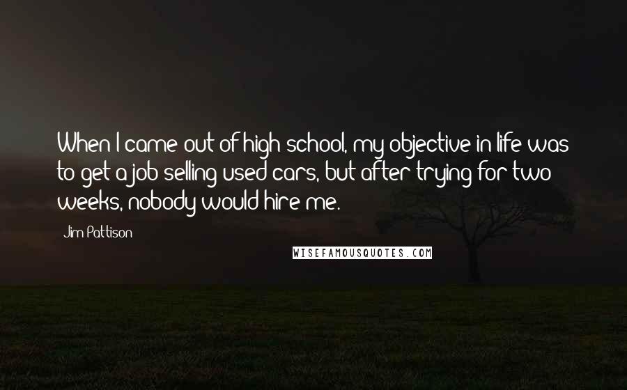 Jim Pattison Quotes: When I came out of high school, my objective in life was to get a job selling used cars, but after trying for two weeks, nobody would hire me.