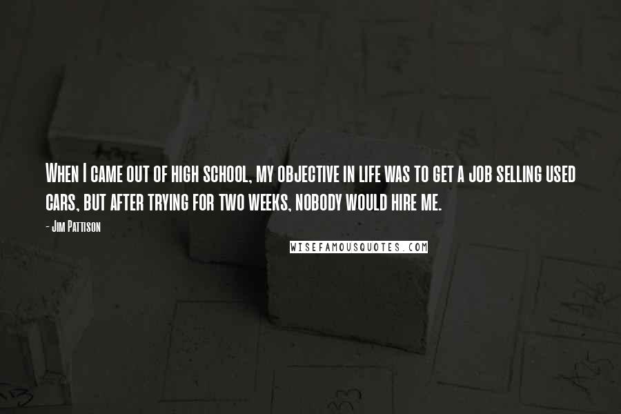 Jim Pattison Quotes: When I came out of high school, my objective in life was to get a job selling used cars, but after trying for two weeks, nobody would hire me.