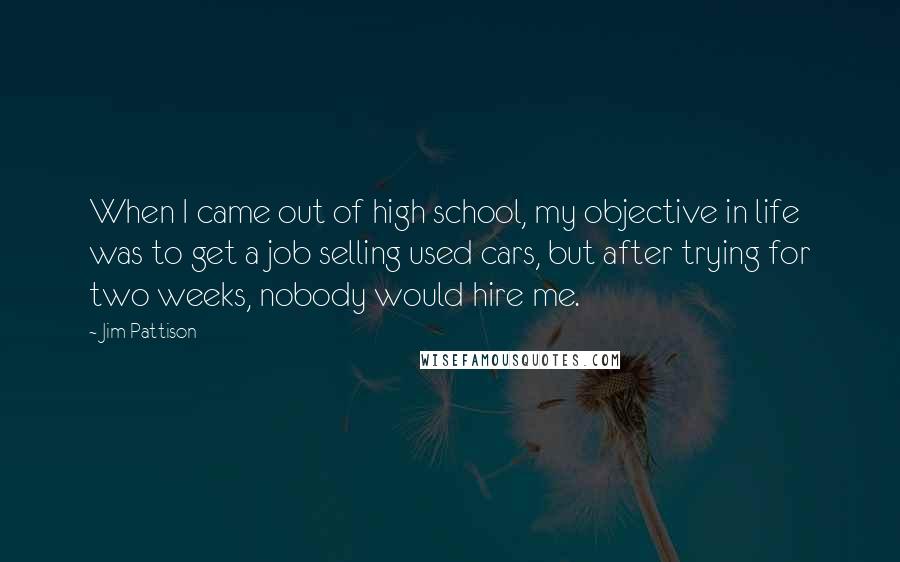 Jim Pattison Quotes: When I came out of high school, my objective in life was to get a job selling used cars, but after trying for two weeks, nobody would hire me.